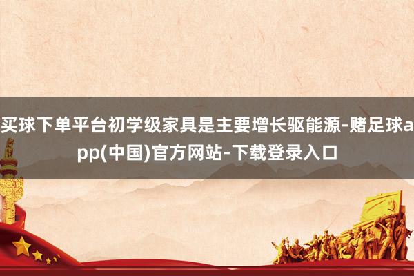 买球下单平台初学级家具是主要增长驱能源-赌足球app(中国)官方网站-下载登录入口