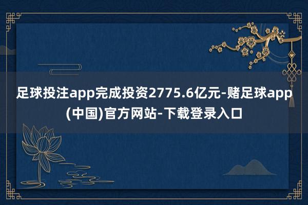 足球投注app完成投资2775.6亿元-赌足球app(中国)官方网站-下载登录入口