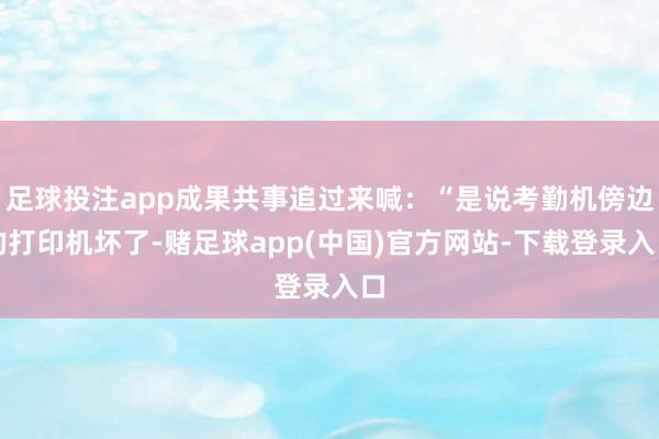 足球投注app成果共事追过来喊：“是说考勤机傍边的打印机坏了-赌足球app(中国)官方网站-下载登录入口