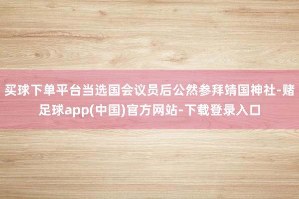 买球下单平台当选国会议员后公然参拜靖国神社-赌足球app(中国)官方网站-下载登录入口