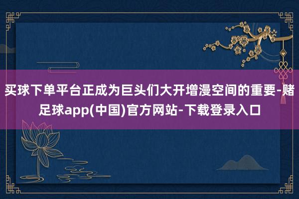 买球下单平台正成为巨头们大开增漫空间的重要-赌足球app(中国)官方网站-下载登录入口