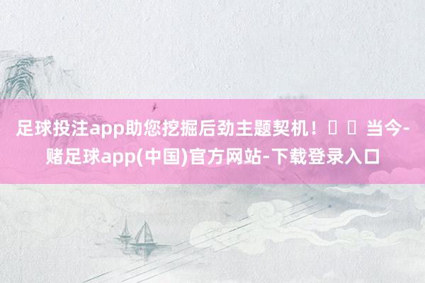 足球投注app助您挖掘后劲主题契机！		　　当今-赌足球app(中国)官方网站-下载登录入口