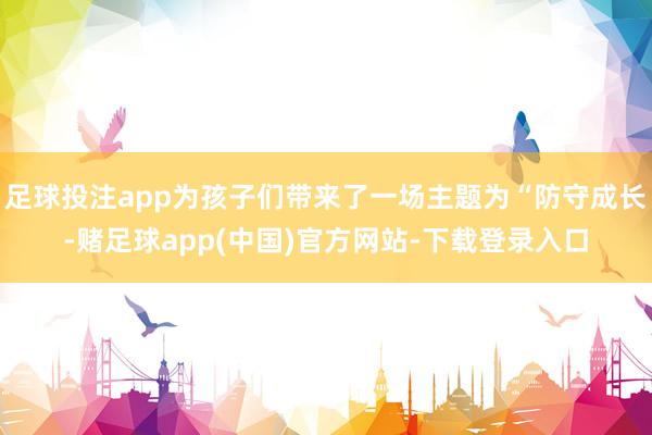 足球投注app为孩子们带来了一场主题为“防守成长-赌足球app(中国)官方网站-下载登录入口