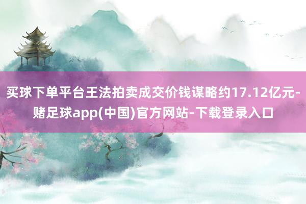 买球下单平台王法拍卖成交价钱谋略约17.12亿元-赌足球app(中国)官方网站-下载登录入口