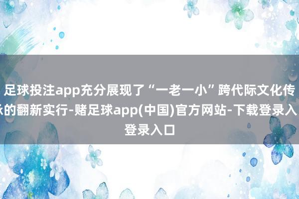 足球投注app充分展现了“一老一小”跨代际文化传承的翻新实行-赌足球app(中国)官方网站-下载登录入口
