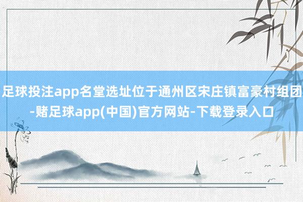 足球投注app名堂选址位于通州区宋庄镇富豪村组团-赌足球app(中国)官方网站-下载登录入口