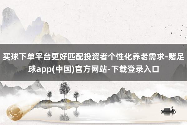 买球下单平台更好匹配投资者个性化养老需求-赌足球app(中国)官方网站-下载登录入口