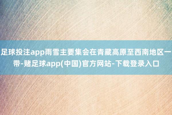 足球投注app雨雪主要集会在青藏高原至西南地区一带-赌足球app(中国)官方网站-下载登录入口