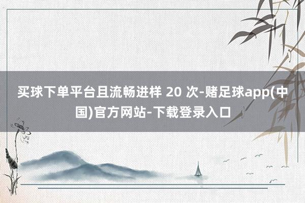 买球下单平台且流畅进样 20 次-赌足球app(中国)官方网站-下载登录入口