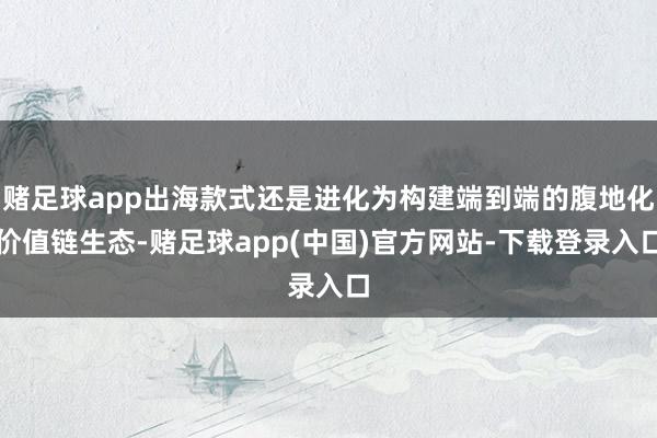 赌足球app出海款式还是进化为构建端到端的腹地化价值链生态-赌足球app(中国)官方网站-下载登录入口