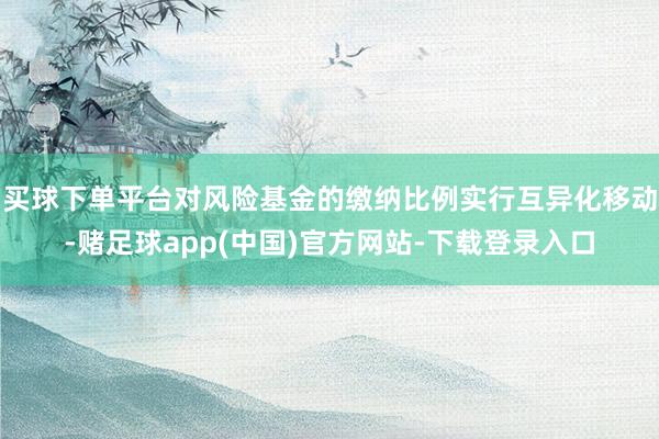 买球下单平台对风险基金的缴纳比例实行互异化移动-赌足球app(中国)官方网站-下载登录入口