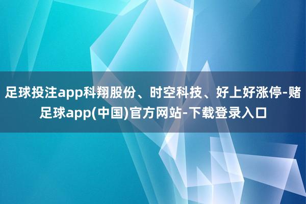 足球投注app科翔股份、时空科技、好上好涨停-赌足球app(中国)官方网站-下载登录入口