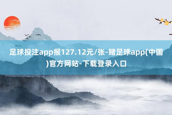 足球投注app报127.12元/张-赌足球app(中国)官方网站-下载登录入口