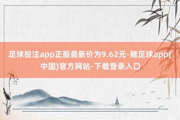 足球投注app正股最新价为9.62元-赌足球app(中国)官方网站-下载登录入口