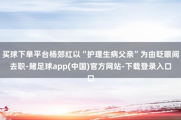 买球下单平台杨郊红以“护理生病父亲”为由眨眼间去职-赌足球app(中国)官方网站-下载登录入口