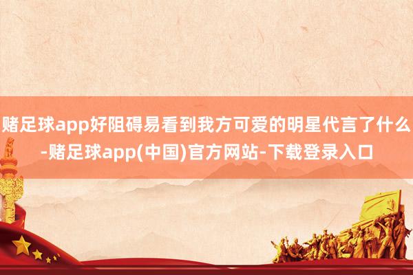 赌足球app好阻碍易看到我方可爱的明星代言了什么-赌足球app(中国)官方网站-下载登录入口