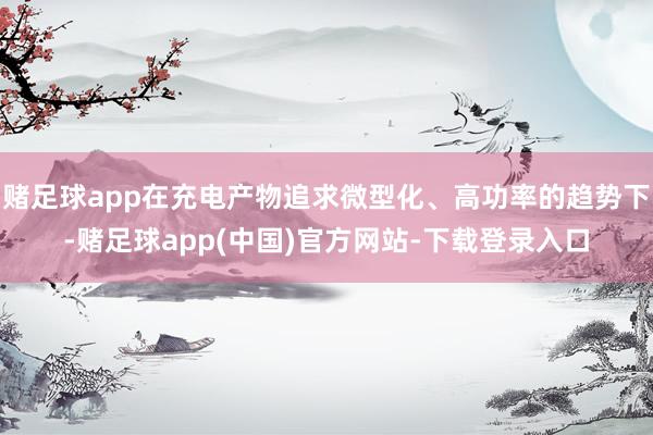 赌足球app在充电产物追求微型化、高功率的趋势下-赌足球app(中国)官方网站-下载登录入口