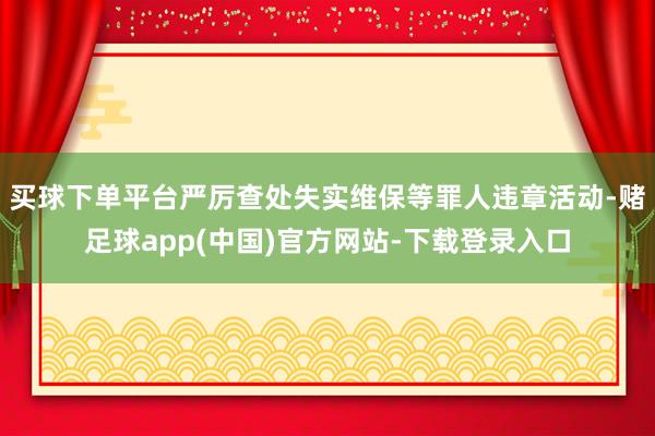 买球下单平台严厉查处失实维保等罪人违章活动-赌足球app(中国)官方网站-下载登录入口