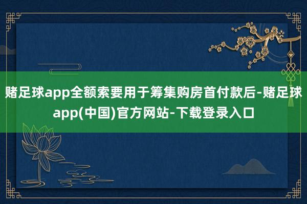 赌足球app全额索要用于筹集购房首付款后-赌足球app(中国)官方网站-下载登录入口