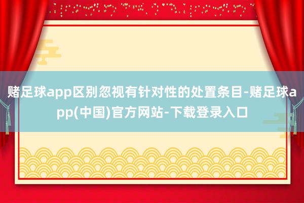 赌足球app区别忽视有针对性的处置条目-赌足球app(中国)官方网站-下载登录入口