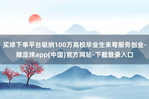 买球下单平台吸纳100万高校毕业生来粤服务创业-赌足球app(中国)官方网站-下载登录入口