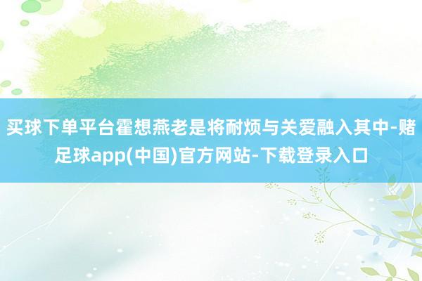 买球下单平台霍想燕老是将耐烦与关爱融入其中-赌足球app(中国)官方网站-下载登录入口