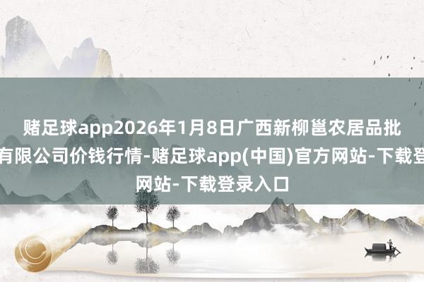 赌足球app2026年1月8日广西新柳邕农居品批发市集有限公司价钱行情-赌足球app(中国)官方网站-下载登录入口