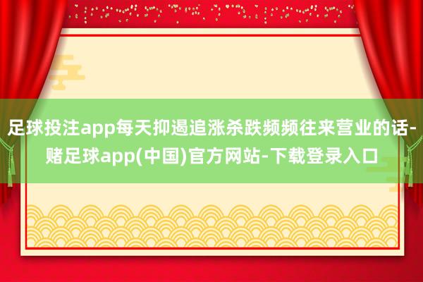 足球投注app每天抑遏追涨杀跌频频往来营业的话-赌足球app(中国)官方网站-下载登录入口