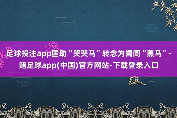 足球投注app匡助“哭哭马”转念为阛阓“黑马”-赌足球app(中国)官方网站-下载登录入口