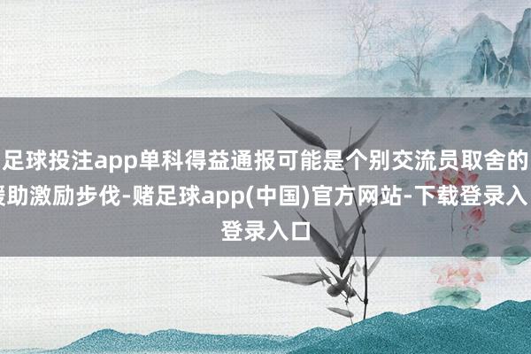 足球投注app单科得益通报可能是个别交流员取舍的缓助激励步伐-赌足球app(中国)官方网站-下载登录入口