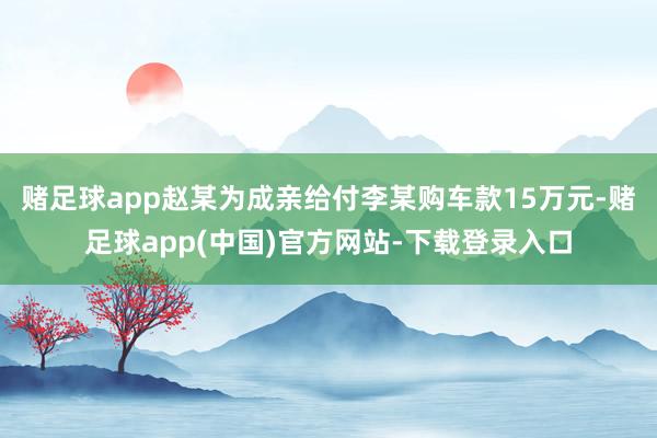 赌足球app赵某为成亲给付李某购车款15万元-赌足球app(中国)官方网站-下载登录入口