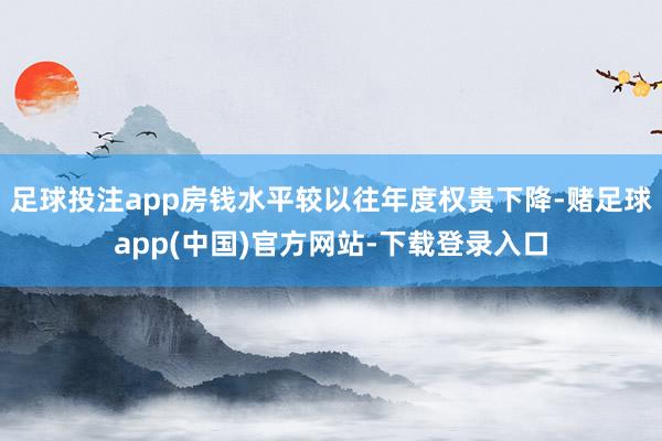 足球投注app房钱水平较以往年度权贵下降-赌足球app(中国)官方网站-下载登录入口