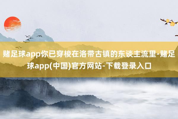 赌足球app你已穿梭在洛带古镇的东谈主流里-赌足球app(中国)官方网站-下载登录入口