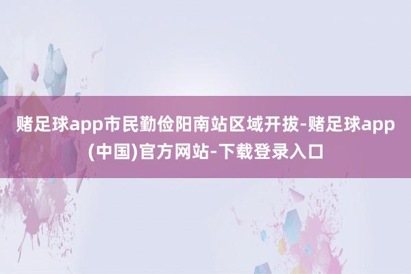 赌足球app市民勤俭阳南站区域开拔-赌足球app(中国)官方网站-下载登录入口